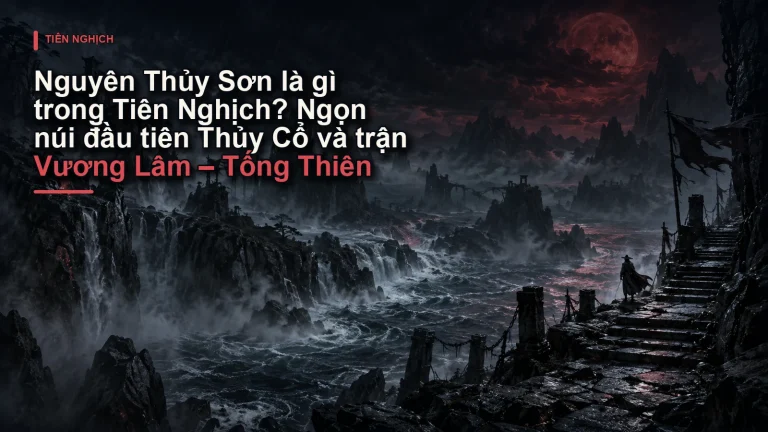 Nguyên Thủy Sơn là gì trong Tiên Nghịch? Ngọn núi đầu tiên Thủy Cổ và trận Vương Lâm – Tống Thiên